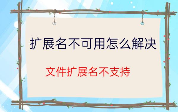 扩展名不可用怎么解决 文件扩展名不支持，怎么办？